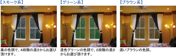 【スモーク系】黒の色調で、４段階の濃さからお選び頂けます。　【グリーン系】濃色グリーンの色調で、２段階の濃さからお選び頂けます。　【ブラウン系】濃いブラウンの色調。