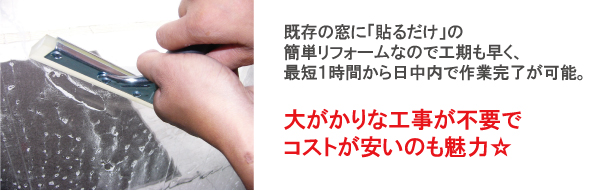既存の窓に「貼るだけ」の簡単リフォームなので工期も早く、最短1時間から日中内で作業完了が可能。大がかりな工事が不要でコストが安いのも魅力☆