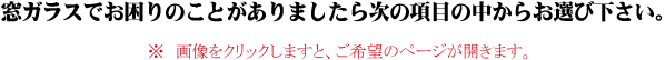 窓ガラスでお困りのことがありましたら次の項目の中からお選び下さい。※　画像をクリックしますと、ご希望のページが開きます。