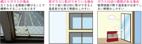 網入りガラスの場合：古くなると金属線が錆びることで錆割れすることもあります｜窓ガラスに影ができている場合：ガラス面に部分的に影ができると温度差が出来て熱割れしやすい｜ガラス付近に暖房がある場合：暖房機器の熱で温度差が出来てしまい熱割れしやすい