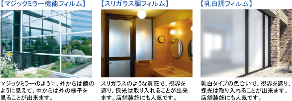 【マジックミラー機能フィルム】マジックミラーのように、外からは鏡のように見えて、中からは外の様子を見ることが出来ます。 【スリガラス調フィルム】スリガラスのような質感で、視界を遮り、採光は取り入れることが出来ます。店舗装飾にも人気です。 【乳白調フィルム】乳白タイプの色合いで、視界を遮り、採光は取り入れることが出来ます。店舗装飾にも人気です。